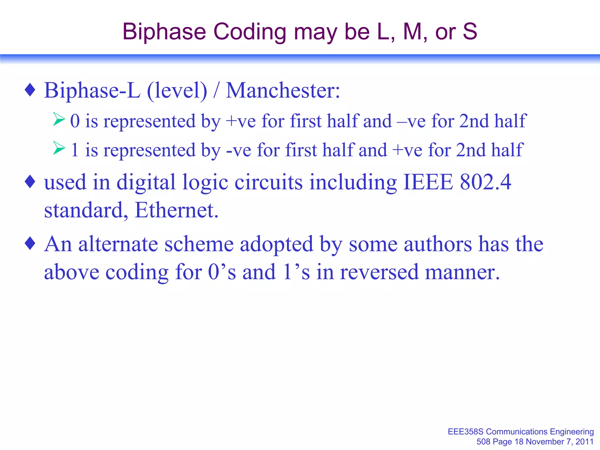 Biphase Coding may be L, M, or S Biphase-L (level) / Manchester: 0 is represented by +ve for first half and –ve for 2nd half 1 is represented by -ve for first half and +ve for 2nd half used in digital logic circuits including IEEE 802.4 standard, Ethernet. An alternate scheme adopted by some authors has the above coding for 0’s and 1’s in reversed manner. 