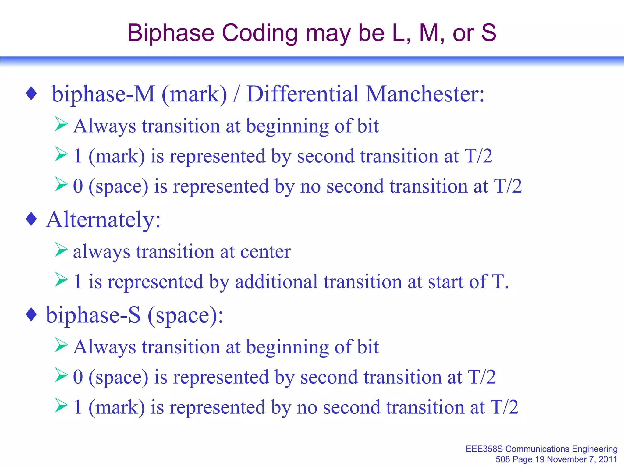 Biphase Coding may be L, M, or S biphase-M (mark) / Differential Manchester: Always transition at beginning of bit 1 (mark) is represented by second transition at T/2 0 (space) is represented by no second transition at T/2 Alternately: always transition at center 1 is represented by additional transition at start of T. biphase-S (space): Always transition at beginning of bit 0 (space) is represented by second transition at T/2 1 (mark) is represented by no second transition at T/2 