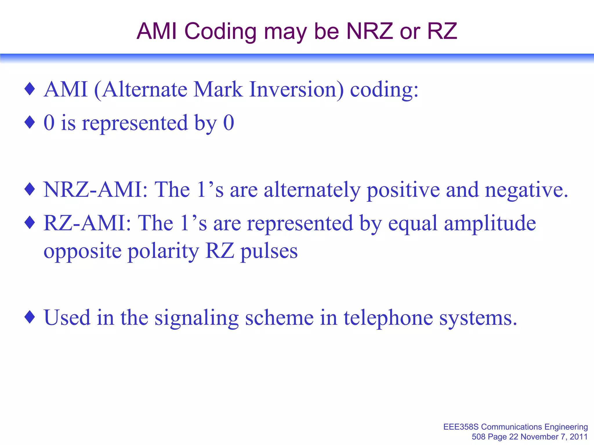 AMI Coding may be NRZ or RZ AMI (Alternate Mark Inversion) coding: 0 is represented by 0 NRZ-AMI: The 1’s are alternately positive and negative. RZ-AMI: The 1’s are represented by equal amplitude opposite polarity RZ pulses Used in the signaling scheme in telephone systems. 