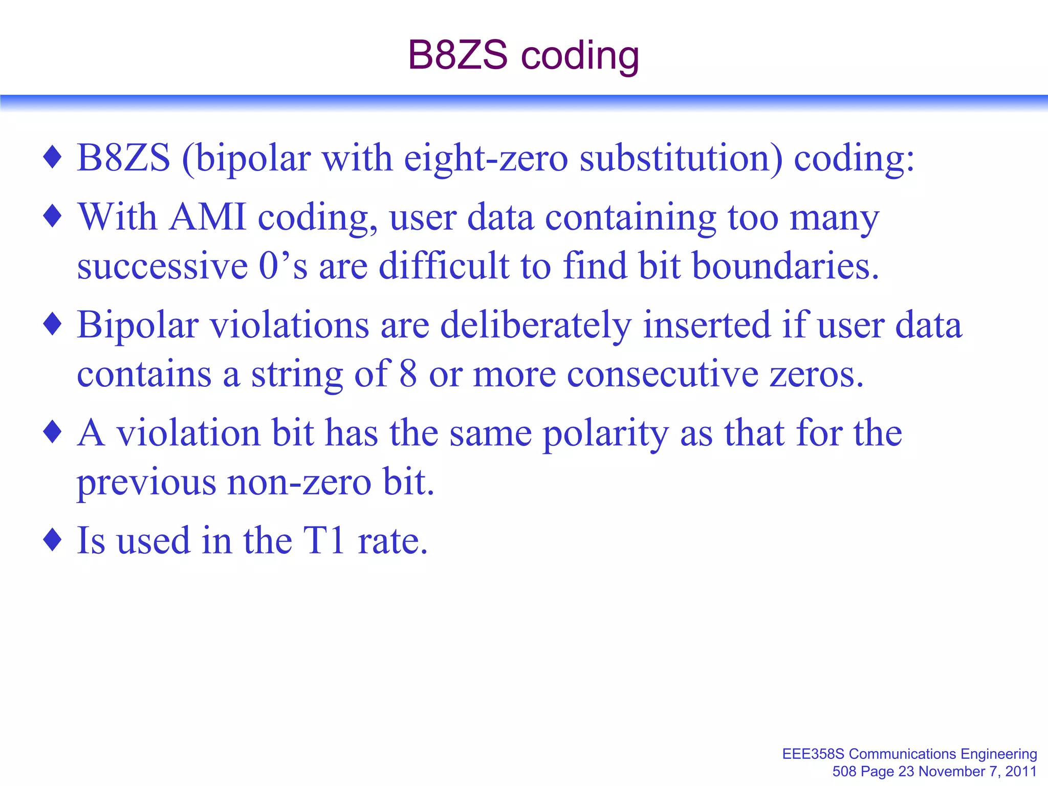 B8ZS coding B8ZS (bipolar with eight-zero substitution) coding: With AMI coding, user data containing too many successive 0’s are difficult to find bit boundaries. Bipolar violations are deliberately inserted if user data contains a string of 8 or more consecutive zeros. A violation bit has the same polarity as that for the previous non-zero bit. Is used in the T1 rate. 