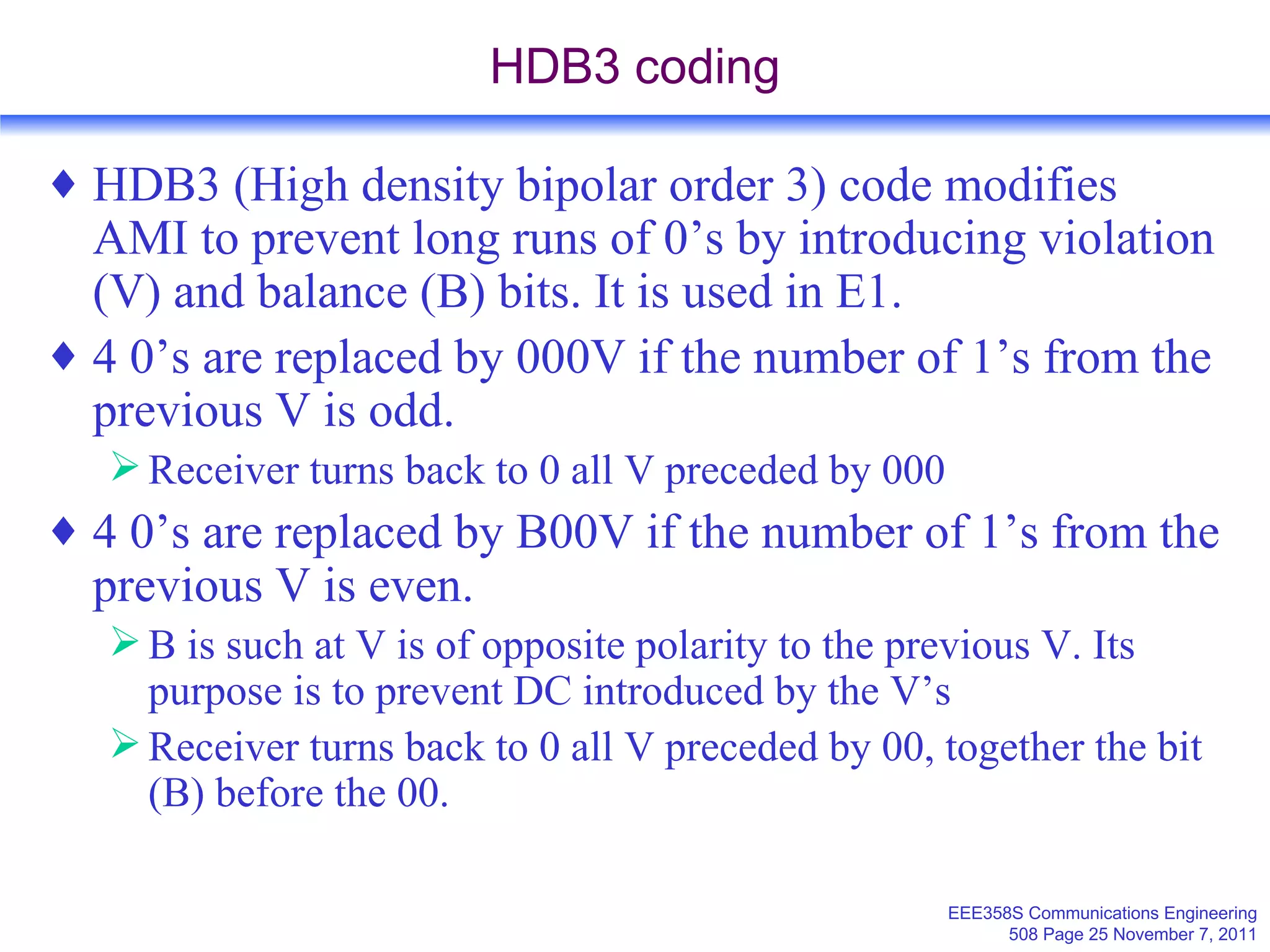 HDB3 coding HDB3 (High density bipolar order 3) code modifies AMI to prevent long runs of 0’s by introducing violation (V) and balance (B) bits. It is used in E1. 4 0’s are replaced by 000V if the number of 1’s from the previous V is odd. Receiver turns back to 0 all V preceded by 000 4 0’s are replaced by B00V if the number of 1’s from the previous V is even. B is such at V is of opposite polarity to the previous V. Its purpose is to prevent DC introduced by the V’s Receiver turns back to 0 all V preceded by 00, together the bit (B) before the 00. 