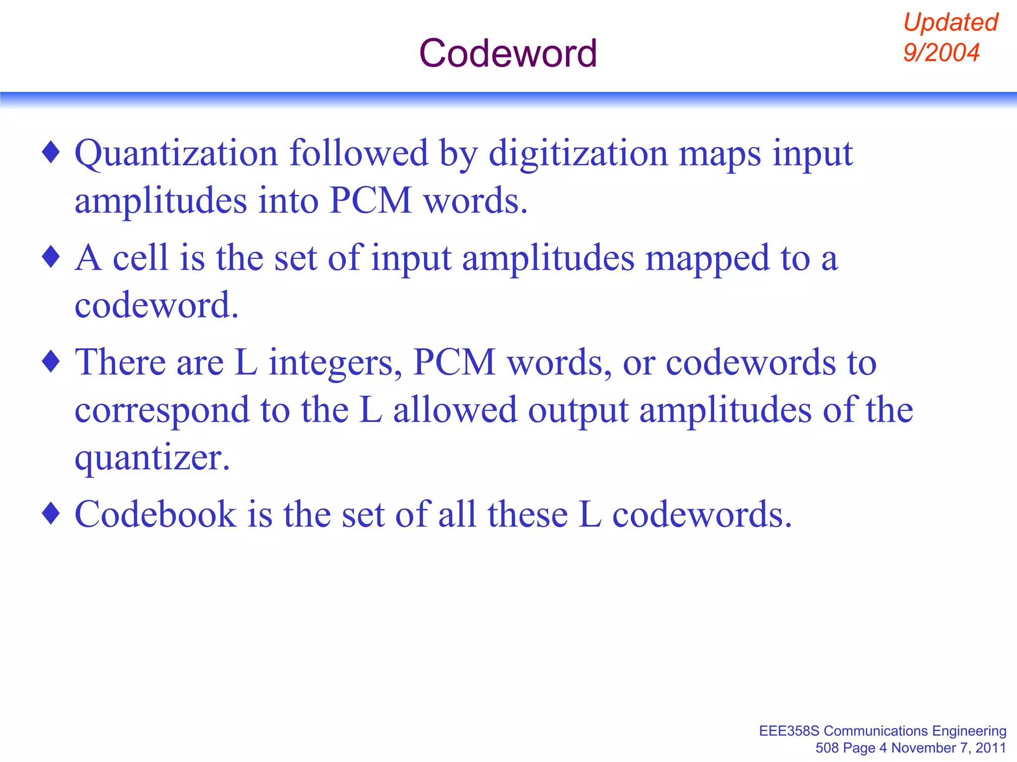 Codeword Quantization followed by digitization maps input amplitudes into PCM words. A cell is the set of input amplitudes mapped to a codeword. There are L integers, PCM words, or codewords to correspond to the L allowed output amplitudes of the quantizer. Codebook is the set of all these L codewords. Updated 9/2004 