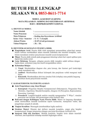 BUTUH FILE LENGKAP
SILAKAN WA 0853-8611-7714
MODUL AJAR DEEP LEARNING
MATA PELAJARAN : KODING DAN KECERDASAN ARTIFISIAL
BAB 1 : BERPIKIR KOMPUTASIONAL
A. IDENTITAS MODUL
Nama Sekolah : ......................................................
Nama Penyusun : ......................................................
Mata Pelajaran : Koding dan Kecerdasan Artifisial
Kelas / Fase / Semester : X / E / 1 (Ganjil)
Alokasi Waktu : 18 JP (6 kali pertemuan)
Tahun Pelajaran : 20.. / 20..
B. IDENTIFIKASI KESIAPAN PESERTA DIDIK
● Pengetahuan Awal: Peserta didik telah mengalami permasalahan sehari-hari namun
belum terbiasa membedakan antara masalah sederhana dan masalah kompleks, serta
belum memahami struktur penyelesaian masalah secara komputasional.
● Minat: Peserta didik tertarik pada penggunaan teknologi sehari-hari seperti aplikasi peta
digital dan media sosial.
● Latar Belakang: Beragam, sebagian peserta didik mungkin sudah terbiasa dengan
logika dasar, sementara yang lain masih mengandalkan intuisi.
● Kebutuhan Belajar:
○ Visual: Membutuhkan diagram alur, peta konsep, dan ilustrasi graf (node/edge)
untuk memahami rute.
○ Auditori: Membutuhkan diskusi kelompok dan penjelasan verbal mengenai studi
kasus.
○ Kinestetik: Membutuhkan aktivitas simulasi fisik (roleplay) atau praktik langsung
membuat skema penyelesaian masalah.
C. KARAKTERISTIK MATERI PELAJARAN
● Jenis Pengetahuan yang Akan Dicapai:
○ Konseptual: Pengertian Berpikir Komputasional (Dekomposisi, Pengenalan Pola,
Abstraksi, Algoritma), Masalah Kompleks, Integrasi AI (Perception, Representation,
Reasoning, Learning).
○ Prosedural: Langkah-langkah analisis masalah menggunakan "5 Whys", simulasi
pencarian rute tercepat, dan perancangan solusi berbasis data.
● Relevansi dengan Kehidupan Nyata Peserta Didik: Materi ini langsung diterapkan
untuk memecahkan masalah keseharian seperti kemacetan, manajemen waktu, dan
pengelolaan sampah di sekolah.
● Tingkat Kesulitan: Menengah (membutuhkan logika analisis).
● Struktur Materi: Dimulai dari definisi masalah kompleks, empat pilar berpikir
komputasional, hingga integrasinya dengan cara kerja Kecerdasan Artifisial (AI).
● Integrasi Nilai dan Karakter: Melatih ketelitian, berpikir kritis dalam memilah
informasi, dan kepedulian terhadap masalah lingkungan sekitar.
 