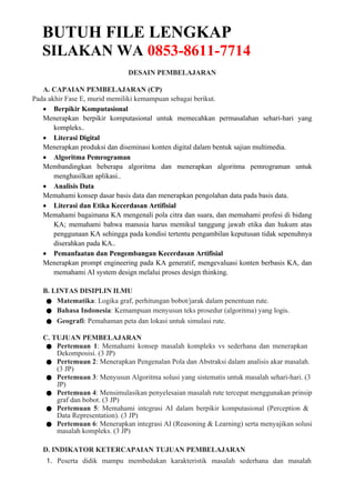 BUTUH FILE LENGKAP
SILAKAN WA 0853-8611-7714
DESAIN PEMBELAJARAN
A. CAPAIAN PEMBELAJARAN (CP)
Pada akhir Fase E, murid memiliki kemampuan sebagai berikut.
 Berpikir Komputasional
Menerapkan berpikir komputasional untuk memecahkan permasalahan sehari-hari yang
kompleks..
 Literasi Digital
Menerapkan produksi dan diseminasi konten digital dalam bentuk sajian multimedia.
 Algoritma Pemrograman
Membandingkan beberapa algoritma dan menerapkan algoritma pemrograman untuk
menghasilkan aplikasi..
 Analisis Data
Memahami konsep dasar basis data dan menerapkan pengolahan data pada basis data.
 Literasi dan Etika Kecerdasan Artifisial
Memahami bagaimana KA mengenali pola citra dan suara, dan memahami profesi di bidang
KA; memahami bahwa manusia harus memikul tanggung jawab etika dan hukum atas
penggunaan KA sehingga pada kondisi tertentu pengambilan keputusan tidak sepenuhnya
diserahkan pada KA..
 Pemanfaatan dan Pengembangan Kecerdasan Artifisial
Menerapkan prompt engineering pada KA generatif, mengevaluasi konten berbasis KA, dan
memahami AI system design melalui proses design thinking.
B. LINTAS DISIPLIN ILMU
● Matematika: Logika graf, perhitungan bobot/jarak dalam penentuan rute.
● Bahasa Indonesia: Kemampuan menyusun teks prosedur (algoritma) yang logis.
● Geografi: Pemahaman peta dan lokasi untuk simulasi rute.
C. TUJUAN PEMBELAJARAN
● Pertemuan 1: Memahami konsep masalah kompleks vs sederhana dan menerapkan
Dekomposisi. (3 JP)
● Pertemuan 2: Menerapkan Pengenalan Pola dan Abstraksi dalam analisis akar masalah.
(3 JP)
● Pertemuan 3: Menyusun Algoritma solusi yang sistematis untuk masalah sehari-hari. (3
JP)
● Pertemuan 4: Mensimulasikan penyelesaian masalah rute tercepat menggunakan prinsip
graf dan bobot. (3 JP)
● Pertemuan 5: Memahami integrasi AI dalam berpikir komputasional (Perception &
Data Representation). (3 JP)
● Pertemuan 6: Menerapkan integrasi AI (Reasoning & Learning) serta menyajikan solusi
masalah kompleks. (3 JP)
D. INDIKATOR KETERCAPAIAN TUJUAN PEMBELAJARAN
1. Peserta didik mampu membedakan karakteristik masalah sederhana dan masalah
 