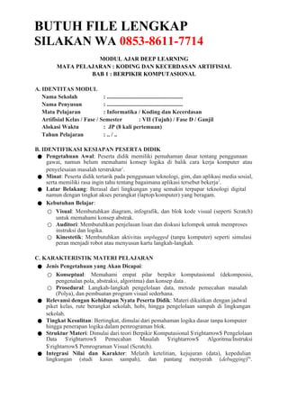 BUTUH FILE LENGKAP
SILAKAN WA 0853-8611-7714
MODUL AJAR DEEP LEARNING
MATA PELAJARAN : KODING DAN KECERDASAN ARTIFISIAL
BAB 1 : BERPIKIR KOMPUTASIONAL
A. IDENTITAS MODUL
Nama Sekolah : ......................................................
Nama Penyusun : ......................................................
Mata Pelajaran : Informatika / Koding dan Kecerdasan
Artifisial Kelas / Fase / Semester : VII (Tujuh) / Fase D / Ganjil
Alokasi Waktu : JP (8 kali pertemuan)
Tahun Pelajaran : .. / ..
B. IDENTIFIKASI KESIAPAN PESERTA DIDIK
● Pengetahuan Awal: Peserta didik memiliki pemahaman dasar tentang penggunaan
gawai, namun belum memahami konsep logika di balik cara kerja komputer atau
penyelesaian masalah terstruktur1
.
● Minat: Peserta didik tertarik pada penggunaan teknologi, gim, dan aplikasi media sosial,
serta memiliki rasa ingin tahu tentang bagaimana aplikasi tersebut bekerja2
.
● Latar Belakang: Berasal dari lingkungan yang semakin terpapar teknologi digital
namun dengan tingkat akses perangkat (laptop/komputer) yang beragam.
● Kebutuhan Belajar:
○ Visual: Membutuhkan diagram, infografik, dan blok kode visual (seperti Scratch)
untuk memahami konsep abstrak.
○ Auditori: Membutuhkan penjelasan lisan dan diskusi kelompok untuk memproses
instruksi dan logika.
○ Kinestetik: Membutuhkan aktivitas unplugged (tanpa komputer) seperti simulasi
peran menjadi robot atau menyusun kartu langkah-langkah.
C. KARAKTERISTIK MATERI PELAJARAN
● Jenis Pengetahuan yang Akan Dicapai:
○ Konseptual: Memahami empat pilar berpikir komputasional (dekomposisi,
pengenalan pola, abstraksi, algoritma) dan konsep data .
○ Prosedural: Langkah-langkah pengelolaan data, metode pemecahan masalah
(Polya), dan pembuatan program visual sederhana.
● Relevansi dengan Kehidupan Nyata Peserta Didik: Materi dikaitkan dengan jadwal
piket kelas, rute berangkat sekolah, hobi, hingga pengelolaan sampah di lingkungan
sekolah.
● Tingkat Kesulitan: Bertingkat, dimulai dari pemahaman logika dasar tanpa komputer
hingga penerapan logika dalam pemrograman blok.
● Struktur Materi: Dimulai dari teori Berpikir Komputasional $rightarrow$ Pengelolaan
Data $rightarrow$ Pemecahan Masalah $rightarrow$ Algoritma/Instruksi
$rightarrow$ Pemrograman Visual (Scratch).
● Integrasi Nilai dan Karakter: Melatih ketelitian, kejujuran (data), kepedulian
lingkungan (studi kasus sampah), dan pantang menyerah (debugging)66
.
 