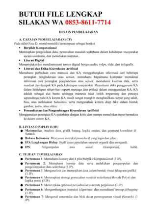BUTUH FILE LENGKAP
SILAKAN WA 0853-8611-7714
DESAIN PEMBELAJARAN
A. CAPAIAN PEMBELAJARAN (CP)
Pada akhir Fase D, murid memiliki kemampuan sebagai berikut.
 Berpikir Komputasional
Menerapkan pengelolaan data, pemecahan masalah sederhana dalam kehidupan masyarakat
secara sistematis, dan menuliskan instruksi..
 Literasi Digital
Memproduksi dan mendiseminasi konten digital berupa audio, video, slide, dan infografis.
 Literasi dan Etika Kecerdasan Artifisial
Memahami perbedaan cara manusia dan KA menggabungkan informasi dari beberapa
perangkat penginderaan atau sensor, memahami bagaimana komputer memaknai
informasi dari perangkat penginderaan atau sensor, memahami kualitas data, serta
manfaat dan dampak KA pada kehidupan masyarakat. Memahami etika penggunaan KA
dalam kehidupan sehari-hari seperti menjaga data pribadi dalam menggunakan KA, KA
adalah sebagai alat bantu sehingga manusia tidak boleh tergantung dan percaya
sepenuhnya pada KA karena KA masih sangat mungkin menghasilkan output yang salah,
bias, atau melakukan halusinasi, serta menganalisis konten deep fake dalam bentuk
gambar, audio, atau video.
 Pemanfaatan dan Pengembangan Kecerdasan Artifisial
Menggunakan perangkat KA sederhana dengan kritis dan mampu menuliskan input bermakna
ke dalam sistem KA.
B. LINTAS DISIPLIN ILMU
● Matematika: Analisis data, grafik batang, logika urutan, dan geometri koordinat di
Scratch.
● Bahasa Indonesia: Menyusun instruksi prosedural yang logis dan jelas.
● IPA/Lingkungan Hidup: Studi kasus pemilahan sampah organik dan anorganik.
● IPS: Pengumpulan data sosial (transportasi, hobi).
C. TUJUAN PEMBELAJARAN
● Pertemuan 1: Memahami konsep dan 4 pilar berpikir komputasional (3 JP).
● Pertemuan 2: Memahami konsep data serta melakukan pengumpulan dan
pengelompokan data sederhana (3 JP).
● Pertemuan 3: Menganalisis dan menyajikan data dalam bentuk visual (diagram/grafik)
(3 JP).
● Pertemuan 4: Menerapkan strategi pemecahan masalah sederhana (Metode Polya) dan
logika posisi (3 JP).
● Pertemuan 5: Menerapkan optimasi penjadwalan atau rute perjalanan (3 JP).
● Pertemuan 6: Mengembangkan instruksi (algoritma) dan memahami konsep debugging
(3 JP).
● Pertemuan 7: Mengenal antarmuka dan blok dasar pemrograman visual (Scratch) (3
JP).
 