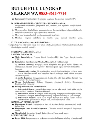 BUTUH FILE LENGKAP
SILAKAN WA 0853-8611-7714
● Pertemuan 8: Membuat proyek simulasi sederhana dan asesmen sumatif (3 JP).
D. INDIKATOR KETERCAPAIAN TUJUAN PEMBELAJARAN
1. Menjelaskan dekomposisi, pengenalan pola, abstraksi, dan algoritma dengan contoh
sehari-hari .
2. Mengumpulkan data hobi atau transportasi siswa dan menyajikannya dalam tabel/grafik.
3. Menyelesaikan masalah logika parkir atau rute kurir.
4. Menyusun langkah-langkah pemilahan sampah yang logis.
5. Membuat program sederhana di Scratch yang memuat interaksi sprite.
E. TOPIK PEMBELAJARAN KONTEKSTUAL
Mengelola jadwal piket kelas, survei hobi teman sekelas, menentukan rute berangkat sekolah, dan
simulasi gim memilah sampah2
.
F. KERANGKA PEMBELAJARAN
PRAKTIK PEDAGOGIK
● Model Pembelajaran: Problem Based Learning (PBL) dan Project Based Learning
(PjBL).
● Pendekatan: Deep Learning (Mindful, Meaningful, Joyful Learning).
○ Mindful Learning: Mengajak siswa menyadari pola pikir mereka sendiri saat
memecahkan masalah (metacognition) dan fokus pada logika sebelum menyentuh
komputer.
○ Meaningful Learning: Menghubungkan materi algoritma dengan kegiatan nyata
seperti memilah sampah atau mengatur jadwal, sehingga siswa paham mengapa
mereka belajar ini.
○ Joyful Learning: Menggunakan gim logika, teka-teki, dan aplikasi Scratch yang
interaktif dan menyenangkan.
● Metode Pembelajaran: Diskusi, Observasi, Unplugged Activity, Demonstrasi,
Praktikum Lab Komputer.
● Strategi Pembelajaran Berdiferensiasi:
○ Diferensiasi Konten: Menyediakan materi bacaan teks untuk visual, video tutorial
untuk auditori, dan kartu fisik untuk kinestetik.
○ Diferensiasi Proses: Kelompok mahir langsung mengerjakan tantangan coding
kompleks, kelompok berkembang dibimbing langkah demi langkah (scaffolding).
○ Diferensiasi Produk: Hasil akhir proyek Scratch bisa berupa cerita animasi
sederhana atau gim interaktif dengan skor, sesuai kemampuan siswa.
KEMITRAAN PEMBELAJARAN
● Lingkungan Sekolah: Menggunakan data riil sekolah (kantin, perpustakaan) untuk
latihan data.
● Lingkungan Luar Sekolah/Masyarakat: Observasi masalah sampah di lingkungan
rumah.
● Mitra Digital: Komunitas Scratch daring, Google Forms untuk survei.
LINGKUNGAN BELAJAR
● Ruang Fisik: Pengaturan meja berkelompok untuk kolaborasi, dinding kelas ditempeli
 