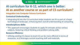 AI curriculum for K-12, which one is better:
AI as another course or as part of CS curriculum?
Integration into Computer Science Curriculum
Contextual Understanding:
• Integrating AI into the CS curriculum helps students see AI as part of a larger
technological landscape, enhancing their overall understanding of computing.
Interdisciplinary Skills:
• This approach encourages students to apply AI concepts across various
subjects, fostering critical thinking and problem-solving skills.
Resource Efficiency:
• Utilizing existing CS classes to teach AI can be more efficient in terms of
resources, as it leverages current teaching staff and materials.
 