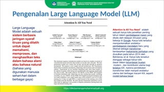 Large Language
Model adalah sebuah
sistem berbasis
jaringan syaraf
tiruan yang dilatih
untuk dapat
memahami,
memproses, dan
menghasilkan teks
dalam bahasa alami
atau bahasa natural
(bahasa yang
digunakan manusia
sehari-hari dalam
berbagai gaya)
Attention Is All You Need" adalah
sebuah karya tulis penelitian penting
tahun dalam pembelajaran mesin yang
ditulis oleh delapan ilmuwan yang
bekerja di Google. Karya tulis tersebut
memperkenalkan arsitektur
pembelajaran mendalam baru yang
dikenal sebagai transformer ,
berdasarkan mekanisme perhatian yang
diusulkan pada tahun 2014 oleh
Bahdanau et al. Karya tulis tersebut
dianggap sebagai karya tulis
dasar dalam kecerdasan buatan
modern , dan kontributor utama bagi
ledakan KA , karena pendekatan
transformer telah menjadi arsitektur
utama dari berbagai macam KA, seperti
model bahasa besar
Pengenalan Large Language Model (LLM)
 