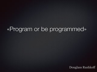 «Program or be programmed»
Douglass Rushkoff
 
