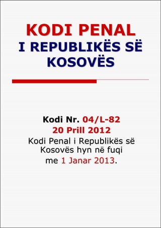 KODI PENAL
I REPUBLIKËS SË
    KOSOVËS



    Kodi Nr. 04/L-82
       20 Prill 2012
 Kodi Penal i Republikës së
   Kosovës hyn nё fuqi
     me 1 Janar 2013.
 