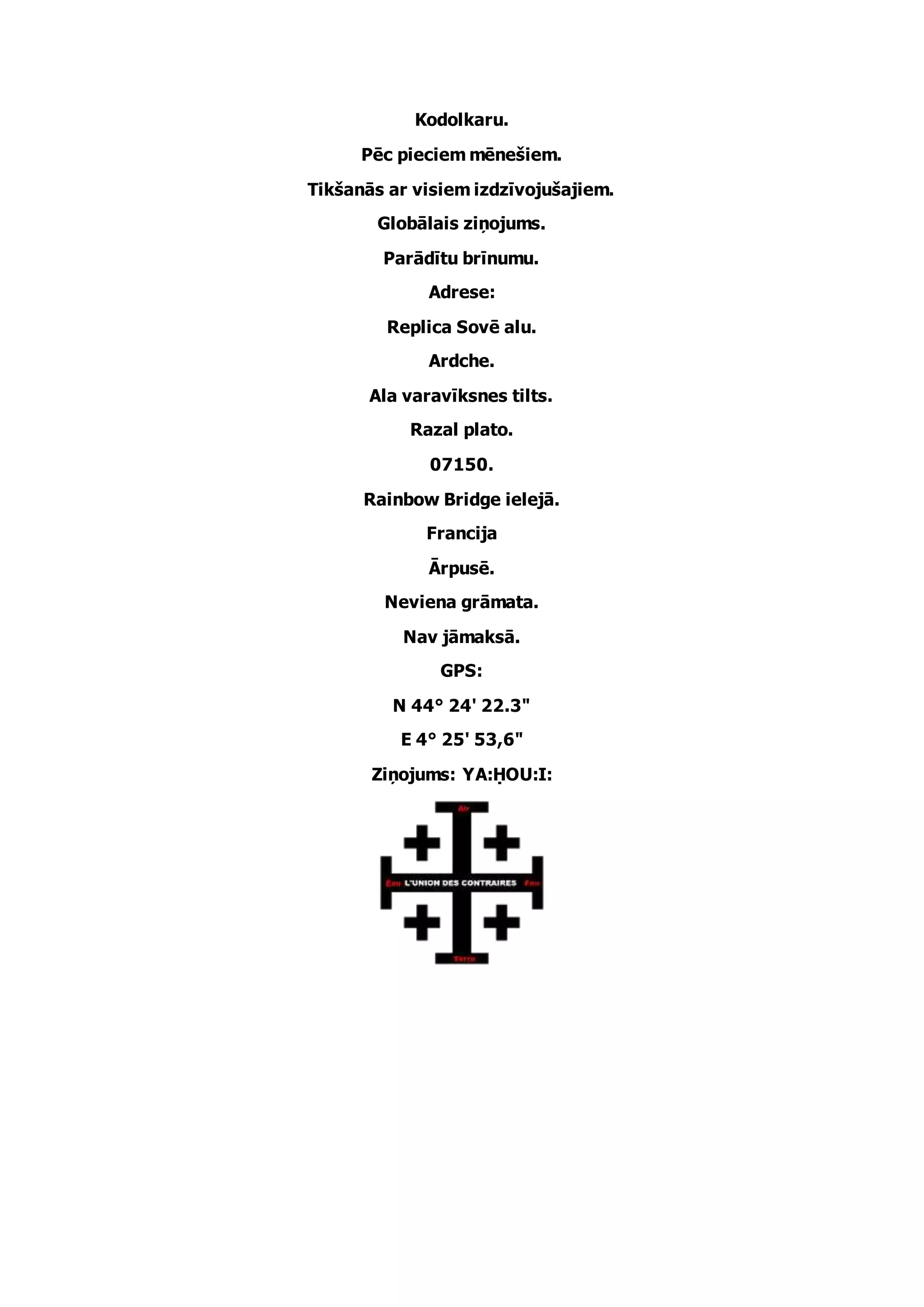 Kodolkaru.
Pēc pieciem mēnešiem.
Tikšanās ar visiem izdzīvojušajiem.
Globālais ziņojums.
Parādītu brīnumu.
Adrese:
Replica Sovē alu.
Ardche.
Ala varavīksnes tilts.
Razal plato.
07150.
Rainbow Bridge ielejā.
Francija
Ārpusē.
Neviena grāmata.
Nav jāmaksā.
GPS:
N 44° 24' 22.3"
E 4° 25' 53,6"
Ziņojums: YA:ḤOU:I: