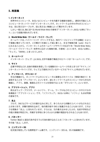 21
5. 用語集
1. インターネット
世界中のコンピュータ、あるいはコンピュータを内蔵する機器を接続し、通信を可能にした
コンピュータ・ネットワークが「インターネット」です。ネットワーク上のそれぞれのコンピュー
タは、目に見えるケーブルや、目に見えない無線によって繋がれています。
しかし一般には、後に述べる World Wide Web の意味で「インターネット」あるいは単に「ネッ
ト」という言葉が使われています。
2. World Wide Web（ワールド・ワイド・ウェブ）
ホームページは、ハイパーリンク（クリックすると、他のページにジャンプする機能）によっ
て複雑に繋がっています。この繋がりを線として絵に書くと、まるで蜘蛛の巣（web）のよう
にみえることから、インターネット上のホームページやサイトの広がりを「World Wide Web」
（ワールド・ワイド・ウェブ：世界中に広がった蜘蛛の巣、の意味）といいます。あるいは単に、
「ウェブ」、「WWW」と言ったりします。
3. ホームページ
インターネット（ウェブ）上にある、文字や画像で構成されたページが「ホームページ」です。
4. サイト
企業や学校などが、自身の情報を発信している複数のホームページのまとまりが「サイト」（イ
ンターネット・サイト）です。ウェブ上で提供されているサービスも「サイト」と呼ばれています。
5. アップロード、ダウンロード
手元の機器から、ネットワーク上のコンピュータに画像などのファイル（情報の集まり）を
送信することを「アップロード」といいます。逆にネットワーク上のコンピュータから手元の
機器に、アプリ、画像、動画などのファイルを受信することを「ダウンロード」といいます。
6. アプリケーション、アプリ
例えばウェブ・ブラウザ、メールソフト、ゲーム、ワープロなどのコンピュータやスマホの
各機能が「アプリケーション」です。「ソフトウェア」（あるいは単に「ソフト」）もほぼ同様
の意味です。
7. 炎上
ブログ、SNS などサービスの書き込みに対して、多くの人から非難のコメントがなされるこ
とがあります。非難の意味を込めて、他の掲示板や SNS に転載されることもあります。このよ
うな現象が「炎上」と言われています。さらには、元の書き込みをした人の、名前や学校など
の個人情報が特定され、所属する学校に多くの人から非難の電話がなされることもあります。
8. バカッター
Twitter（後述）に違法行為や反モラル行為を書き込むことが、「バカッター」と言われています。
その後「炎上」します。
9. ニンテンドー DS
任天堂が発売している携帯型ゲーム機です。ニンテンドー 3DS は、DS の後継機です。
 