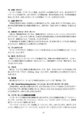 22
10. LINE（ライン）
メッセージ交換、インターネット電話、およびゲームを提供するサービス、またはそのアプ
リケーションの名前です。2011 年のサービス開始以降、青少年を始めとする、その利用者数は
拡大しています。LINE 上でのメッセージの交換は「トーク」と言われています。
11. 出会い系サイト
不特定の男女の「出会い」を目的とした掲示板のことです。出会い系サイトでの「出会い」から、
青少年が犯罪の被害に合う事案が問題になり、2003 年に「出会い系サイト規制法」が成立しま
した。
12. LINE ID（ライン・アイ・ディー）
LINE は「電話番号を知っている人（面識のある人）とのコミュニケーション」がコンセプト
のアプリです。しかしこの「LINE ID」と呼ばれる利用者が設定した文字列を掲示板等で交換す
ることで、面識のない人と「つながる」ことができます。
18 歳未満は ID を検索して繋がることはできませんが、ID を表す QR コードや URL を読み込
むことにより、面識のない人と繋がることが可能です。
13. フィルタリング
ウェブ・ブラウザにて、有害なホームページが見られないようにする機能のことを「フィル
タリング」といいます。
14. Wi-Fi（ワイファイ）
無線にてコンピュータ・ネットワークを構成できる、無線 LAN の規格の名前です。インター
ネットに無線で接続できる場所を「Wi-Fi スポット」、無料接続サービスを「無料 Wi-Fi」のよ
うに言ったりします。
15. ブログ
個人が、ウェブ上に簡単に記事を書けるサービス、及び、そのようなサービスを利用して作
成したサイトを「ブログ」（Weblog、blog）といいます。日記を書くように使われていること
もあります。
16. 掲示板
個人個人がコメント、メッセージを書き込めるホームページが「掲示板」です。
17. SNS（Social Networking Service：ソーシャル・ネットワーキング・サービス）
交流を目的に、個人個人が書き込みでき、またそれに対してコメントを返すことができるサー
ビスが「SNS」です。掲示板から発展しました。SNS としては、mixi、Facebook、Twitter などのサー
ビスが有名です。LINE も SNS と考えられます。
18. インターネットに接続出来る機器
インターネットに接続が出来る機器は多々ありますが、これらの機器は共通して「コンピュー
タ」です。ここでは「PC（パソコン）」、「タブレット」、「スマホ（スマートフォン）」、携帯音
楽プレーヤーについて簡単に述べます。
「パーソナル・コンピュータ」を省略して「パソコン」「PC」と言っています。表示ディスプ
レイと一体型にしたノート・パソコンの、さらにキーボードをなくしてボード型になったもの
 
