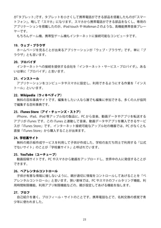 23
が「タブレット」です。タブレットを小さくして携帯電話ができる部品を搭載したものが「スマー
トフォン」、略して「スマホ」になります。スマホから携帯電話ができる部品をなくし、専用の
アプリケーションを搭載したのが、iPod touch や Walkman Z のような、高機能携帯音楽プレー
ヤーです。
もちろんゲーム機、携帯型ゲーム機もインターネットに接続可能なコンピュータです。
19. ウェブ・ブラウザ
ホームページを見ることが出来るアプリケーションが「ウェブ・ブラウザ」です。単に「ブ
ラウザ」とも言います。
20. プロバイダ
インターネットへの接続を提供する会社を「インターネット・サービス・プロバイダ」、ある
いは単に「プロバイダ」と言います。
21. インストール
アプリケーションをコンピュータやスマホに設定し、利用できるようにする作業を「インス
トール」といいます。
22. Wikipedia（ウィキペディア）
無料の百科事典サイトです。編集をしたい人なら誰でも編集に参加できる、多くの人が協同
で編集する百科事典です。
23. iTunes Store（アイ・チューンズ・ストア）
iPhone、iPad、iPod 等アップル社の製品に、PC から音楽、動画データやアプリを転送する
アプリが iTunes です。この iTunes と連動して音楽、動画データやアプリを購入できるサービ
スが「iTunes Store」です。インターネット接続可能なアップル社の機器では、PC がなくとも
直接「iTunes Store」から購入することが出来ます。
24. 学校裏サイト
無料の掲示板作成サービスを利用して子供が作成した、学校の友だち同士で利用する「公式
でないサイト」のことが「学校裏サイト」と呼ばれています。
25. YouTube（ユーチューブ）
動画投稿サイトです。PC やスマホから動画をアップロードし、世界中の人に発信することが
できます。
26. ペアレンタルコントロール
子供が有害な情報に接しないように、親が適切に情報をコントロールしてあげることを「ペ
アレンタルコントロール」と言います。狭い意味では、PC やスマホのフィルタリング機能、利
用時間制限機能、利用アプリ制限機能などの、親が設定してあげる機能を指します。
27. プロフ
自己紹介を書く、プロフィール・サイトのことです。携帯電話などで、名刺交換の感覚で青
少年に使われました。
 