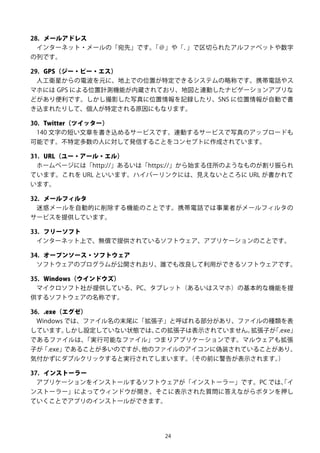 24
28. メールアドレス
インターネット・メールの「宛先」です。「＠」や「．」で区切られたアルファベットや数字
の列です。
29. GPS（ジー・ピー・エス）
人工衛星からの電波を元に、地上での位置が特定できるシステムの略称です。携帯電話やス
マホには GPS による位置計測機能が内蔵されており、地図と連動したナビゲーションアプリな
どがあり便利です。しかし撮影した写真に位置情報を記録したり、SNS に位置情報が自動で書
き込まれたりして、個人が特定される原因にもなります。
30. Twitter（ツイッター）
140 文字の短い文章を書き込めるサービスです。連動するサービスで写真のアップロードも
可能です。不特定多数の人に対して発信することをコンセプトに作成されています。
31. URL（ユー・アール・エル）
ホームページには「http://」あるいは「https://」から始まる住所のようなものが割り振られ
ています。これを URL といいます。ハイパーリンクには、見えないところに URL が書かれて
います。
32. メールフィルタ
迷惑メールを自動的に削除する機能のことです。携帯電話では事業者がメールフィルタの
サービスを提供しています。
33. フリーソフト
インターネット上で、無償で提供されているソフトウェア、アプリケーションのことです。
34. オープンソース・ソフトウェア
ソフトウェアのプログラムが公開されおり、誰でも改良して利用ができるソフトウェアです。
35. Windows（ウインドウズ）
マイクロソフト社が提供している、PC、タブレット（あるいはスマホ）の基本的な機能を提
供するソフトウェアの名称です。
36. .exe（エグゼ）
Windows では、ファイル名の末尾に「拡張子」と呼ばれる部分があり、ファイルの種類を表
しています。しかし設定していない状態では、この拡張子は表示されていません。拡張子が「.exe」
であるファイルは、「実行可能なファイル」つまりアプリケーションです。マルウェアも拡張
子が「.exe」であることが多いのですが、他のファイルのアイコンに偽装されていることがあり、
気付かずにダブルクリックすると実行されてしまいます。（その前に警告が表示されます。）
37. インストーラー
アプリケーションをインストールするソフトウェアが「インストーラー」です。PC では、「イ
ンストーラー」によってウィンドウが開き、そこに表示された質問に答えながらボタンを押し
ていくことでアプリのインストールができます。
 