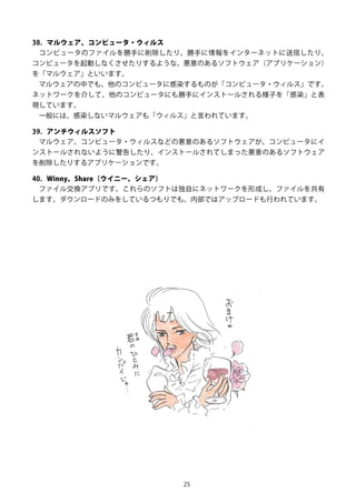 25
38. マルウェア、コンピュータ・ウィルス
コンピュータのファイルを勝手に削除したり、勝手に情報をインターネットに送信したり、
コンピュータを起動しなくさせたりするような、悪意のあるソフトウェア（アプリケーション）
を「マルウェア」といいます。
マルウェアの中でも、他のコンピュータに感染するものが「コンピュータ・ウィルス」です。
ネットワークを介して、他のコンピュータにも勝手にインストールされる様子を「感染」と表
現しています。
一般には、感染しないマルウェアも「ウィルス」と言われています。
39. アンチウィルスソフト
マルウェア、コンピュータ・ウィルスなどの悪意のあるソフトウェアが、コンピュータにイ
ンストールされないように警告したり、インストールされてしまった悪意のあるソフトウェア
を削除したりするアプリケーションです。
40. Winny、Share（ウイニー、シェア）
ファイル交換アプリです。これらのソフトは独自にネットワークを形成し、ファイルを共有
します。ダウンロードのみをしているつもりでも、内部ではアップロードも行われています。
 