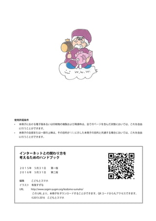 インターネットとの関わり方を
考えるためのハンドブック
２０１５年　５月３１日　　第一版
２０１６年　５月３１日　　第二版
編集	 　こどもとスマホ
イラスト　有我すずな
URL　　　http://www.sogen-yugen.org/kodomo-sumaho/
　　　　　この URL より、本冊子をダウンロードすることができます。QR コードからもアクセスできます。
　　　　　©2015-2016　こどもとスマホ
使用許諾条件
•	 本冊子における電子版あるいは印刷物の複製および再頒布は、全てのページを含んだ状態においては、これを自由
に行うことができます。
•	 本冊子の全部または一部の上映は、その目的が 1.1. に示した本冊子の目的と共通する場合においては、これを自由
に行うことができます。
 