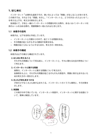 1
1. はじめに
インターネット
1
は便利な道具ですが、使い方によっては「問題」が生じることがあります。
この冊子では、そのような「問題」を示し、「インターネットと、どう付き合ったらよいか？」
を考える上での、考え方の例を示します。
各家庭にて、子供と一緒にインターネットの問題を考える際の、あるいはインターネット利
用のルールを決める際の、問題理解の一助になればと存じます。
1.1	 本冊子の目的
本冊子は、以下を目的に作成しています。
•	 インターネットとの関わりの中で、起こりうる問題を知る。
•	 その問題が起こるそもそもの要因や背景を知る。
•	 問題が起こらないようにするための、考え方の一例を知る。
1.2	 本冊子の構成
本冊子は以下の章から構成されています。
2. はじめに考えること
それぞれの問題について見る前に、インターネットと、それに関わる社会の特性につい
て考えます。
3. インターネットに関する問題
実際の、インターネットに関する問題について考えます。
各事例をもとに、それぞれの問題が起こるそもそもの原因や、問題に巻き込まれないた
めの考え方の一例を示します。
4. 大人も子供も気をつける
子供だけでなく大人も巻き込まれうる、インターネットのトラブル事例と、その対策を
示します。
5. 用語集
この冊子の中で用いている、インターネット用語や、インターネットに関する俗語につ
いて、簡単に解説しています。
 
