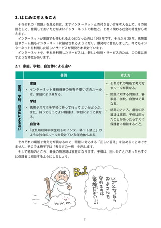 2
2. はじめに考えること
それぞれの「問題」を見る前に、まずインターネットとの付き合い方を考える上で、その前
提として、意識しておいた方がよいインターネットの特性と、それに関わる社会の特性から考
えます。
インターネットが家庭でも使われるようになったのは 1995 年です。それから 20 年、携帯電
話やゲーム機もインターネットに接続されるようになり、爆発的に普及しました。今でもイン
ターネットを利用した新しいサービスが開発され続けています。
インターネットや、それを利用したサービスは、新しい技術・サービスのため、この章に示
すような特徴があります。
2.1	 家庭、学校、自治体による違い
事例 考え方
家
庭
、
学
校
、
自
治
体
に
よ
る
違
い
家庭
•	 インターネット接続機器の所有や使い方のルール
は、家庭により異なる。
学校
•	 携帯やスマホを学校に持って行ってよいかどうか、
また、持って行ってよい機種は、学校によって異な
る。
自治体
•	 「夜九時以降中学生以下のインターネット禁止」の
ような独自のルールを設けている自治体もある。
•	 それぞれの場所で考え方
やルールが異なる。
•	 問題に対する対策は、各
家庭、学校、自治体で異
なる。
•	 結局のところ、最後の防
波堤は家庭。子供は困っ
たことがあったらすぐに
保護者に相談すること。
それぞれの場所で考え方が異なるので、問題に対応する「正しい答え」を決めることはでき
ません。そこで本冊子では「考え方の一例」を示します。
そして結局のところ、最後の防波堤は家庭になります。子供は、困ったことがあったらすぐ
に保護者に相談するようにしましょう。
 