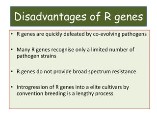 Disadvantages of R genes
• R genes are quickly defeated by co-evolving pathogens
• Many R genes recognise only a limited number of
pathogen strains
• R genes do not provide broad spectrum resistance
• Introgression of R genes into a elite cultivars by
convention breeding is a lengthy process
 