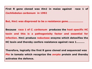First R gene cloned was Hm1 in maize against race 1 of
Cochliobolus carbonum in 1992
But, Hm1 was disproved to be a resistance gene……………….
Because race 1 of C. carbonum produces the host specific HC
toxin and this is a pathogenisity factor and essential for
infection. Hm1 produce reductase enzyme which detoxifies the
HC toxin and thereby confers resistance against race 1……….
Therefore, logically the first R gene cloned and sequenced was
Pto in tomato which recognize the avrpto protein and thereby
activates the defence.
 