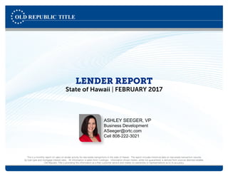 LENDER REPORT
State of Hawaii | FEBRUARY 2017
This is a monthly report on sales on lender activity for real estate transactions in the state of Hawaii. The report includes historical data on real estate transaction volume
by loan type and mortgage interest rates. All information is taken from Corelogic. Information shown herein, while not guaranteed, is derived from sources deemed reliable.
Old Republic Title is providing this information as a free customer service and makes no warranties or representations as to its accuracy.
ASHLEY SEEGER, VP
Business Development
ASeeger@ortc.com
Cell 808-222-3021
 