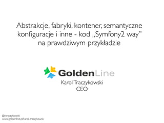 Abstrakcje, fabryki, kontener, semantyczne 
konfiguracje i inne - kod „Symfony2 way” 
na prawdziwym przykładzie 
Karol Traczykowski 
CEO 
@ktraczykowski 
www.goldenline.pl/karol-traczykowski 
 