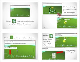 SeleccioneSeleccione yy luegoluego muevanmuevan el cursorel cursor haciahacia lala
gramagrama yy haganhagan clickclick izquierdoizquierdo en el mouse.en el mouse.
SeleccioneSeleccione lala opciónopción queque
apareceaparece del colordel color amarrilloamarrillo
parapara añadirañadir unun KoduKodu..
SeleccioneSeleccione yy notarannotaran queque elel KoduKodu nono realizarealiza nada.nada.
SeleccioneSeleccione
MuevanMuevan el cursorel cursor
sobresobre elel KoduKodu yy
haganhagan un “rightun “right
click” enclick” en susu mouse.mouse.click” enclick” en susu mouse.mouse.
Seleccione donde
dice “Program.”
 