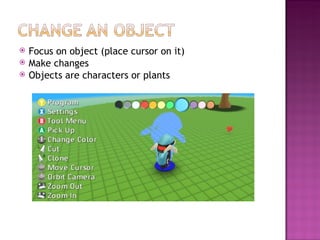 Focus on object (place cursor on it) Make changes Objects are characters or plants 