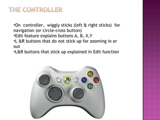 On  controller,  wiggly sticks (left & right sticks)  for navigation (or circle-cross button) Edit feature explains buttons A, B, X,Y L &R buttons that do not stick up for zooming in or out L&R buttons that stick up explained in Edit function 