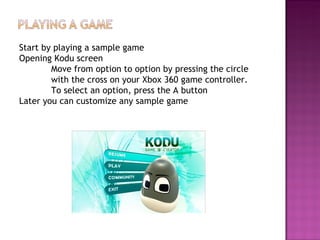 Start by playing a sample game Opening Kodu screen  Move from option to option by pressing the circle  with the cross on your Xbox 360 game controller.  To select an option, press the A button Later you can customize any sample game 