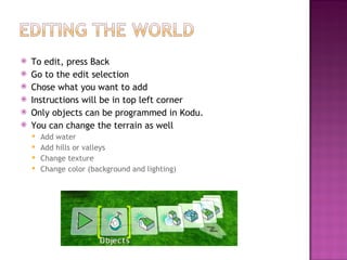 To edit, press Back  Go to the edit selection Chose what you want to add Instructions will be in top left corner Only objects can be programmed in Kodu. You can change the terrain as well Add water Add hills or valleys Change texture Change color (background and lighting) 