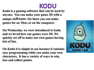 Kodu is a gaming software that can be used by
anyone. You can make your game 3D with a
unique software. On there you can make
games for an Xbox or on the computer.

On Wednesday we were introduced to kodu
and we loved how our games were 3D. We
quickly set off to make our own games having
lots of fun.

On Kodu it is simple to use because it contains
easy programming while you make your own
characters. It has a variety of ways to win,
lose and collect points.
 