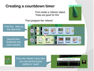 Creating a countdown timer
First create a ‘referee’ object.
Trees are good for this
Then program the ‘referee’
First line: Sets up
the start time
Second line:
Subtracts one
each second
From the ‘World’ menu item
you can set the score
visiblity to ‘quiet’
 