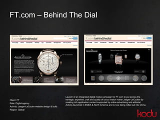 FT.com – Behind The Dial Client: FT Role: Digital agency  Activity:  Jaeger-LeCoutre website design & build Region: Global  Launch of an integrated digital media campaign for FT.com to put across the heritage, expertise, craft and quality of luxury watch maker Jaeger-LeCoultre by creating rich application content supported by online advertising and editorial.  Activity launched in EMEA & North America and is now being rolled out into China. 