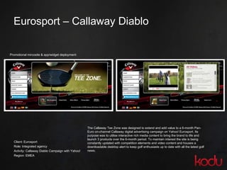 Eurosport  –  Callaway Diablo Client: Eurosport Role: Integrated agency Activity: Callaway Diablo Campaign with Yahoo! Region: EMEA Promotional mircosite & app/widget deployment: The Callaway Tee Zone was designed to extend and add value to a 6-month Pan-Euro on-channel Callaway digital advertising campaign on Yahoo! Eurosport. Its purpose was to utilise interactive rich media content to bring the brand to life and launch 3 products over the 6-month period. To maintain interest the site is being constantly updated with competition elements and video content and houses a downloadable desktop alert to keep golf enthusiasts up to date with all the latest golf news.  