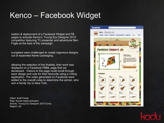 Kenco – Facebook Widget Creation & deployment of a Facebook Widget and FB pages to activate Kenco’s ‘Young Eco Designer 2010’ competition featuring TV presenter and adventurer Ben Fogle as the face of the campaign.  Youngsters were challenged to create ingenious designs out of expended Kenko packaging. Following the selection of the finalists, their work was displayed on a Facebook FBML page that we developed.  Visitors to the page could scroll through each design and vote for their favourite using a Voting application. The votes generated on Facebook were added to the overall votes to determine the winner, who won a family trip to New York.  Client: Kraft Foods Role: Social media activation Activity: Young Eco Designer 2010 Comp Region: UK 