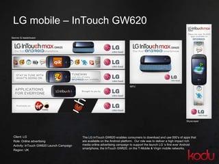 LG mobile  –  InTouch GW620 Client: LG Role: Online advertising Activity: InTouch GW620 Launch Campaign Region: UK  Banner & leaderboard The LG InTouch GW620 enables consumers to download and use 000’s of apps that are available on the Android platform.  Our role was to deliver a high impact rich media online advertising campaign to support the launch LG ‘s first ever Android smartphone, the InTouch GW620, on the T-Mobile & Virgin mobile networks.  MPU Skyscraper 