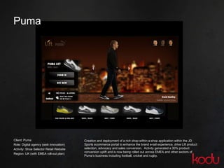 Puma  Client: Puma Role: Digital agency (web innovation) Activity: Shoe Selector Retail Website Region: UK (with EMEA roll-out plan)  Creation and deployment of a rich shop-within-a-shop application within the JD Sports ecommerce portal to enhance the brand e-tail experience, drive Lift product selection, advocacy and sales conversion.  Activity generated a 30% product conversion uplift and is now being rolled out across EMEA and other sectors of Puma’s business including football, cricket and rugby. 