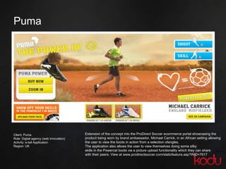 Puma  Extension of the concept into the ProDirect Soccer ecommerce portal showcasing the  product being worn by brand ambassador, Michael Carrick, in an African setting allowing  the user to view the boots in action from a selection ofangles.  The application also allows the user to view themselves doing some silky skills in the Powercat boots via a picture upload functionality which they can share with their peers. View at www.prodirectsoccer.com/staticfeature.asp?WID=7617 Client: Puma Role: Digital agency (web innovation) Activity: e-tail Application Region: UK 
