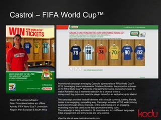 Castrol – FIFA World Cup™  Client: BP Lubricants/Castrol Role: Promotional online and offline Activity: FIFA World Cup™  promotion Region: Pan-European & South Africa  Promotional campaign leveraging Castrol’s sponsorship of FIFA World Cup™ 2010. Leveraging brand ambassador Cristiano Ronaldo, the promotion is based on 10 FIFA World Cup™ Moments of Great Performance. Consumers need to match Ronaldo’s top 3 moments selection for a chance to win a money-can’t buy prize and meet the player himself in an exclusive trip to Madrid. The campaign provides football followers with a social currency, fuelling friendly banter in an engaging, compelling way. Campaign includes a POS toolkit driving awareness through all key channels, online advertising and an engaging, motivating micro-site used as the lead promotional entry point. The campaign is being activated in 16 countries and in 14 different languages. Initial engagement and entry levels are very positive. View the site at www.castrolmoments.com 
