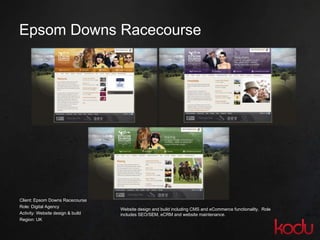 Epsom Downs Racecourse Client: Epsom Downs Racecourse Role: Digital Agency  Activity: Website design & build Region: UK Website design and build including CMS and eCommerce functionality.  Role includes SEO/SEM, eCRM and website maintenance. 