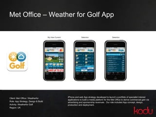 Met Office – Weather for Golf App Client: Met Office / Weatherfor Role: App Strategy, Design & Build Activity: Weatherfor Golf Region: UK iPhone and web App strategy developed to launch a portfolio of specialist interest applications to build a media platform for the Met Office to derive commercial gain via advertising and sponsorship revenues.  Our role included App concept, design, production and deployment. 