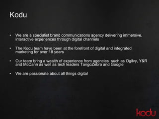 Kodu We are a specialist brand communications agency delivering immersive, interactive experiences through digital channels The Kodu team have been at the forefront of digital and integrated marketing for over 18 years Our team bring a wealth of experience from agencies  such as Ogilvy, Y&R and McCann as well as tech leaders TangoZebra and Google We are passionate about all things digital 