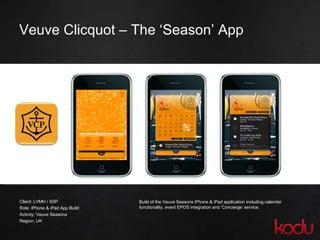 Veuve Clicquot – The ‘Season’ App Client: LVMH / SSP Role: iPhone & iPad App Build Activity: Veuve Seasons Region: UK Build of the Veuve Seasons iPhone & iPad application including calendar functionality, event EPOS integration and ‘Concierge’ service. 