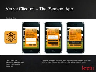 Veuve Clicquot – The ‘Season’ App Concierge Portal: Client: LVMH / SSP Role: iPhone & iPad App Build Activity: Veuve Seasons Region: UK ‘ Concierge’ service that exclusively allows app users to order bottles of Veuve from within the in-app shop and have delivered to their table at Season’s events. 