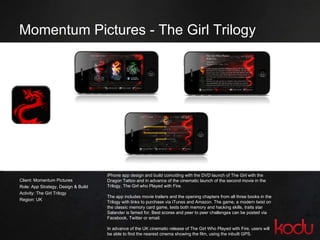 Momentum Pictures - The Girl Trilogy  Client: Momentum Pictures  Role: App Strategy, Design & Build Activity: The Girl Trilogy  Region: UK iPhone app design and build coinciding with the DVD launch of The Girl with the Dragon Tattoo and in advance of the cinematic launch of the second movie in the Trilogy, The Girl who Played with Fire.  The app includes movie trailers and the opening chapters from all three books in the Trilogy with links to purchase via iTunes and Amazon. The game, a modern twist on the classic memory card game, tests both memory and hacking skills, traits star Salander is famed for. Best scores and peer to peer challenges can be posted via Facebook, Twitter or email.  In advance of the UK cinematic release of The Girl Who Played with Fire, users will be able to find the nearest cinema showing the film, using the inbuilt GPS. 