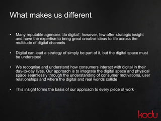 What makes us different Many reputable agencies ‘do digital’, however, few offer strategic insight and have the expertise to bring great creative ideas to life across the multitude of digital channels Digital can lead a strategy of simply be part of it, but the digital space must be understood We recognise and understand how consumers interact with digital in their day-to-day lives. Our approach is to integrate the digital space and physical space seamlessly through the understanding of consumer motivations, user relationships and where the digital and real worlds collide  This insight forms the basis of our approach to every piece of work 