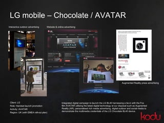 LG mobile  –  Chocolate / AVATAR Client: LG Role: Handset launch promotion  Activity: AVATAR Region: UK (with EMEA roll-out plan)  Interactive outdoor advertising Augmented Reality press advertising Website & online advertising Integrated digital campaign to launch the LG BL40 harnessing a tie-in with the Fox film AVATAR utilising  the latest digital technology at our disposal such as Augmented Reality (AR), personalised rich media advertising, digital outdoor and social media to demonstrate the multimedia credentials of the LG Chocolate BL40 device. 